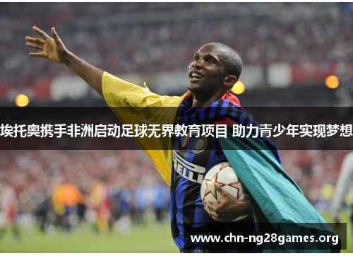 埃托奥携手非洲启动足球无界教育项目 助力青少年实现梦想 埃托奥携手非洲启动足球无界教育项目 助力青少年实现梦想