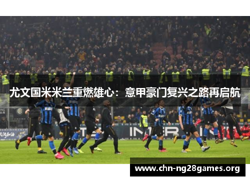 尤文国米米兰重燃雄心：意甲豪门复兴之路再启航
