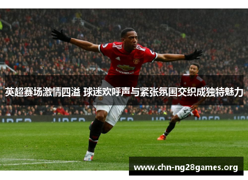 英超赛场激情四溢 球迷欢呼声与紧张氛围交织成独特魅力