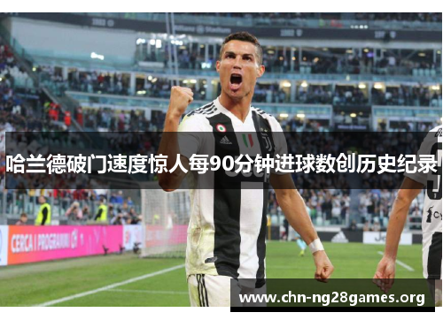 哈兰德破门速度惊人每90分钟进球数创历史纪录 哈兰德破门速度惊人每90分钟进球数创历史纪录