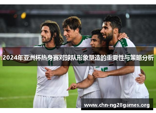2024年亚洲杯热身赛对球队形象塑造的重要性与策略分析