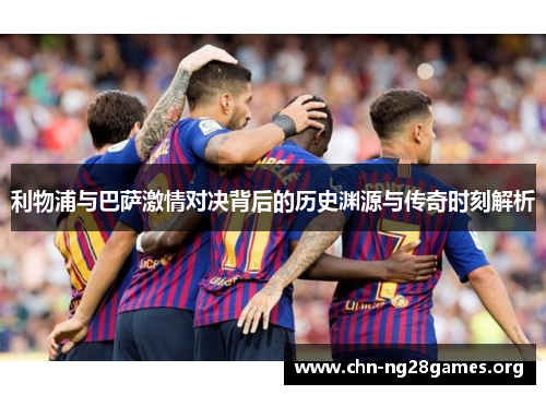 利物浦与巴萨激情对决背后的历史渊源与传奇时刻解析