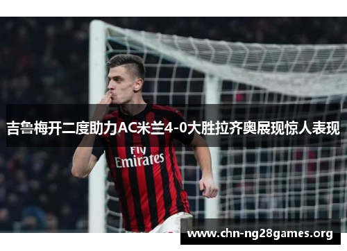 吉鲁梅开二度助力AC米兰4-0大胜拉齐奥展现惊人表现
