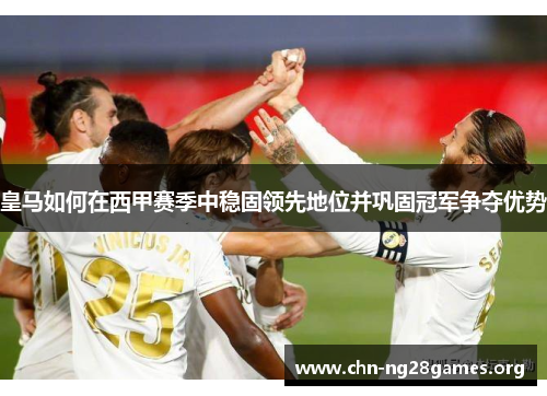 皇马如何在西甲赛季中稳固领先地位并巩固冠军争夺优势