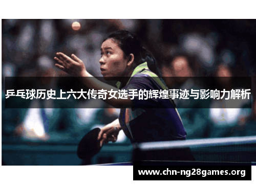 乒乓球历史上六大传奇女选手的辉煌事迹与影响力解析