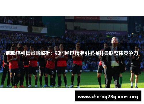 滕哈格引援策略解析：如何通过精准引援提升曼联整体竞争力