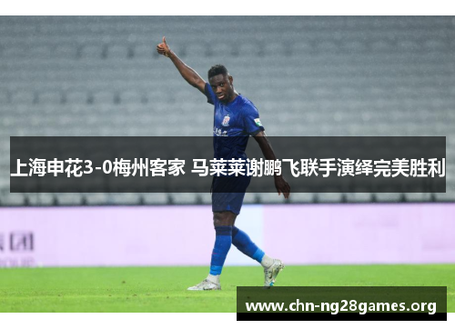 上海申花3-0梅州客家 马莱莱谢鹏飞联手演绎完美胜利
