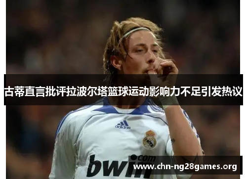古蒂直言批评拉波尔塔篮球运动影响力不足引发热议