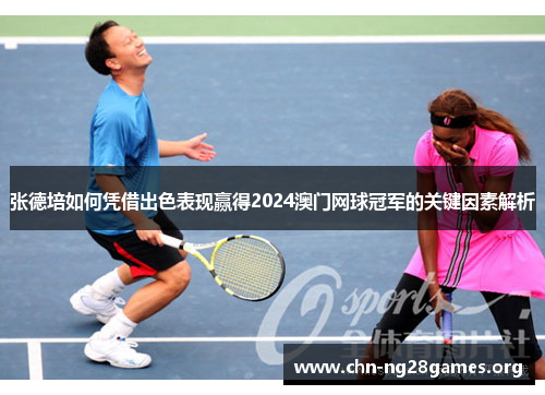 张德培如何凭借出色表现赢得2024澳门网球冠军的关键因素解析