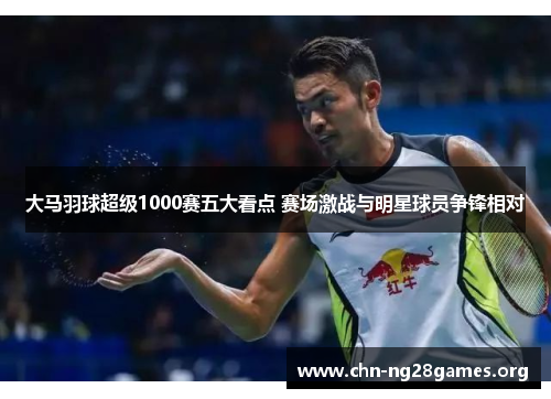 大马羽球超级1000赛五大看点 赛场激战与明星球员争锋相对