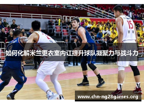 如何化解米兰更衣室内讧提升球队凝聚力与战斗力