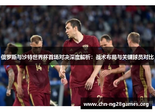 俄罗斯与沙特世界杯首场对决深度解析：战术布局与关键球员对比