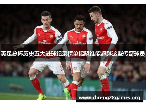 英足总杯历史五大进球纪录榜单揭晓谁能超越这些传奇球员