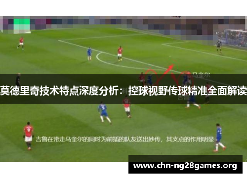 莫德里奇技术特点深度分析：控球视野传球精准全面解读