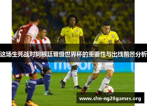 这场生死战对阿根廷晋级世界杯的重要性与出线前景分析