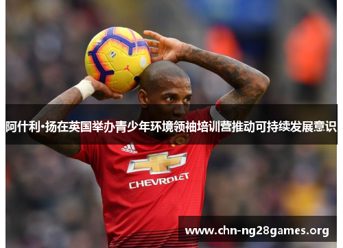 阿什利·扬在英国举办青少年环境领袖培训营推动可持续发展意识