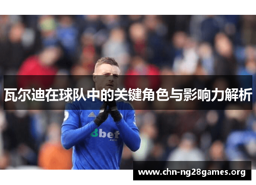 瓦尔迪在球队中的关键角色与影响力解析