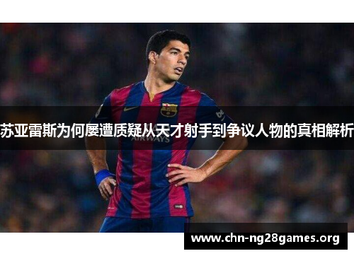 苏亚雷斯为何屡遭质疑从天才射手到争议人物的真相解析